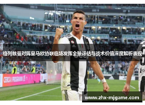 格列兹曼对阵皇马欧协联临场发挥全景评估与战术价值深度解析表现