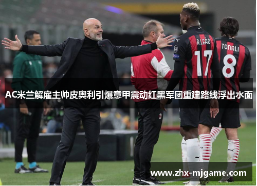 AC米兰解雇主帅皮奥利引爆意甲震动红黑军团重建路线浮出水面