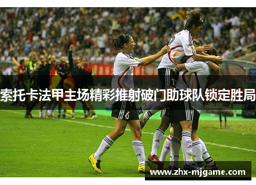 索托卡法甲主场精彩推射破门助球队锁定胜局 索托卡法甲主场精彩推射破门助球队锁定胜局