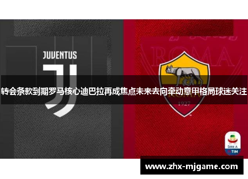 转会条款到期罗马核心迪巴拉再成焦点未来去向牵动意甲格局球迷关注