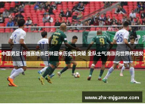 中国男足18强赛绝杀巴林迎来历史性突破 全队士气高涨向世界杯进发