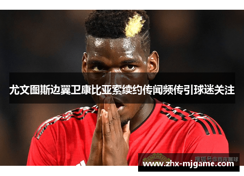 尤文图斯边翼卫康比亚索续约传闻频传引球迷关注