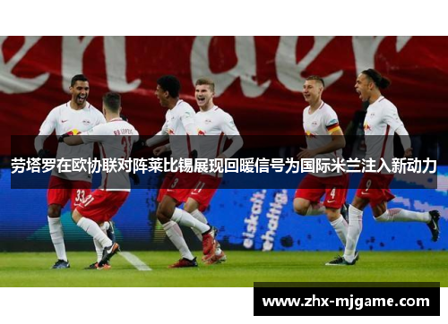 劳塔罗在欧协联对阵莱比锡展现回暖信号为国际米兰注入新动力