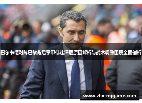巴尔韦德对阵巴黎背后意甲低迷深层原因解析与战术调整困境全面剖析 巴尔韦德对阵巴黎背后意甲低迷深层原因解析与战术调整困境全面剖析